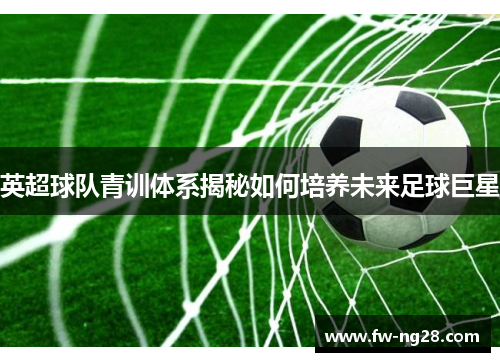 英超球队青训体系揭秘如何培养未来足球巨星