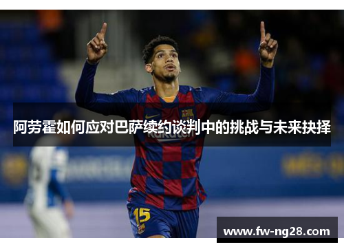 阿劳霍如何应对巴萨续约谈判中的挑战与未来抉择 阿劳霍如何应对巴萨续约谈判中的挑战与未来抉择