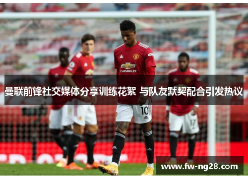 曼联前锋社交媒体分享训练花絮 与队友默契配合引发热议
