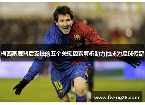 梅西家庭背后支柱的五个关键因素解析助力他成为足球传奇 梅西家庭背后支柱的五个关键因素解析助力他成为足球传奇