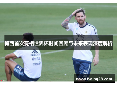 梅西首次亮相世界杯时间回顾与未来表现深度解析