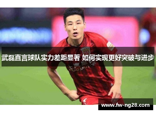 武磊直言球队实力差距显著 如何实现更好突破与进步