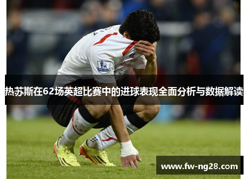 热苏斯在62场英超比赛中的进球表现全面分析与数据解读