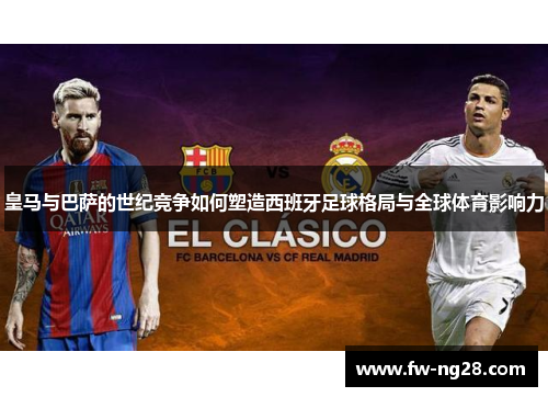 皇马与巴萨的世纪竞争如何塑造西班牙足球格局与全球体育影响力