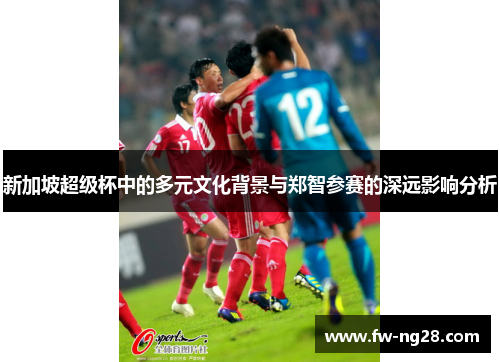 新加坡超级杯中的多元文化背景与郑智参赛的深远影响分析