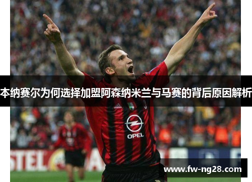 本纳赛尔为何选择加盟阿森纳米兰与马赛的背后原因解析