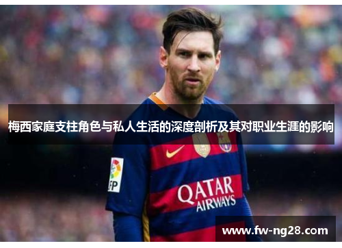 梅西家庭支柱角色与私人生活的深度剖析及其对职业生涯的影响