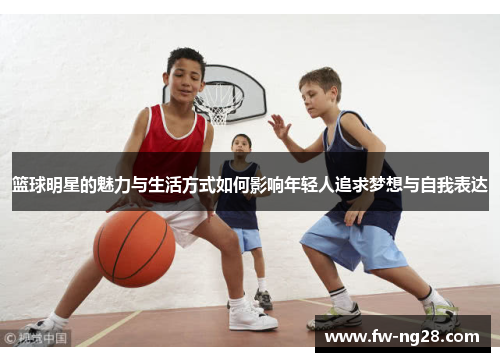 篮球明星的魅力与生活方式如何影响年轻人追求梦想与自我表达 篮球明星的魅力与生活方式如何影响年轻人追求梦想与自我表达