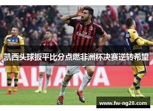 凯西头球扳平比分点燃非洲杯决赛逆转希望 凯西头球扳平比分点燃非洲杯决赛逆转希望