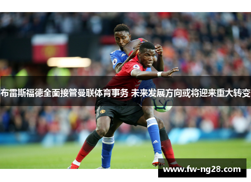 布雷斯福德全面接管曼联体育事务 未来发展方向或将迎来重大转变