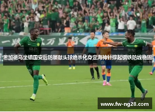 恩加德乌坐镇国安后防屡献头球绝杀化身定海神针撑起钢铁防线稳固