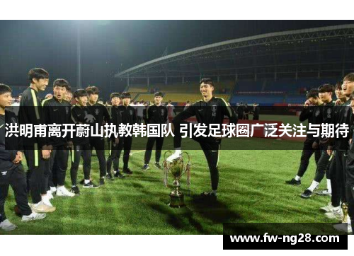 洪明甫离开蔚山执教韩国队 引发足球圈广泛关注与期待