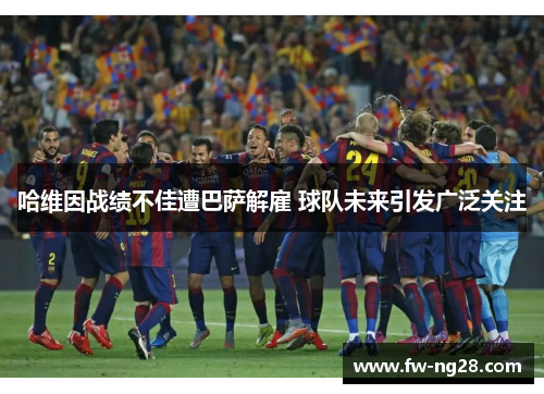 哈维因战绩不佳遭巴萨解雇 球队未来引发广泛关注