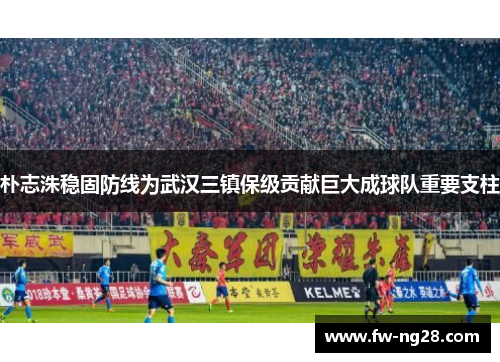 朴志洙稳固防线为武汉三镇保级贡献巨大成球队重要支柱