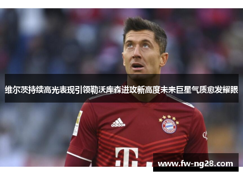 维尔茨持续高光表现引领勒沃库森进攻新高度未来巨星气质愈发耀眼 维尔茨持续高光表现引领勒沃库森进攻新高度未来巨星气质愈发耀眼