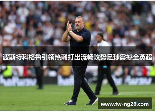 波斯特科格鲁引领热刺打出流畅攻势足球震撼全英超