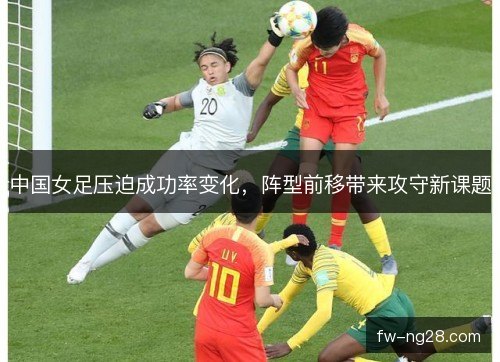 中国女足压迫成功率变化,阵型前移带来攻守新课题 中国女足压迫成功率变化,阵型前移带来攻守新课题